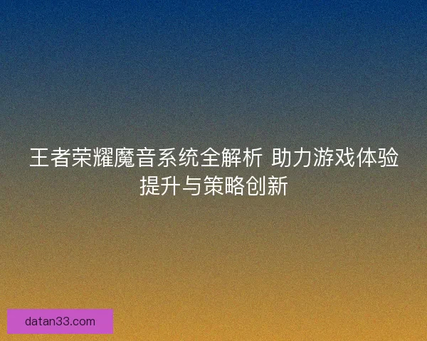 王者荣耀魔音系统全解析 助力游戏体验提升与策略创新