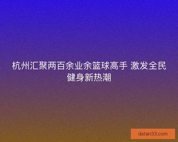 杭州汇聚两百余业余篮球高手 激发全民健身新热潮
