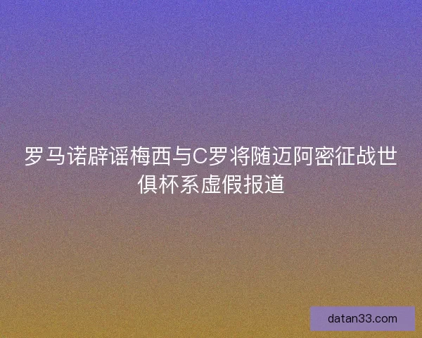 罗马诺辟谣梅西与C罗将随迈阿密征战世俱杯系虚假报道