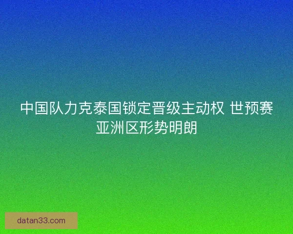中国队力克泰国锁定晋级主动权 世预赛亚洲区形势明朗