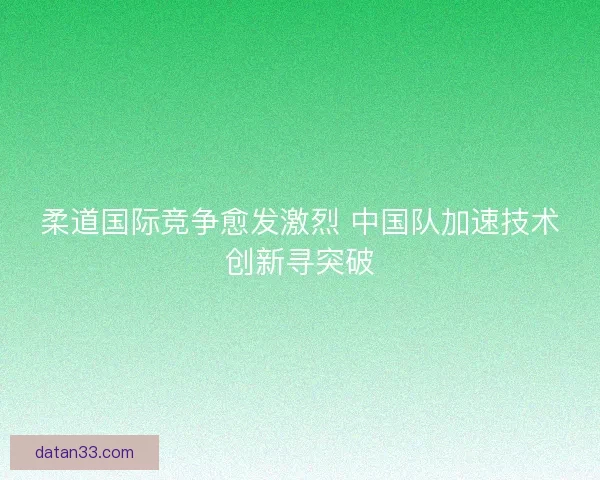 柔道国际竞争愈发激烈 中国队加速技术创新寻突破
